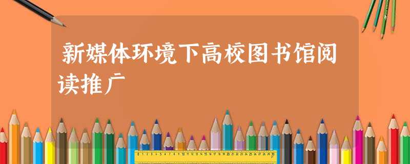 新媒体环境下高校图书馆阅读推广 新媒体环境下高校图书馆阅读推广