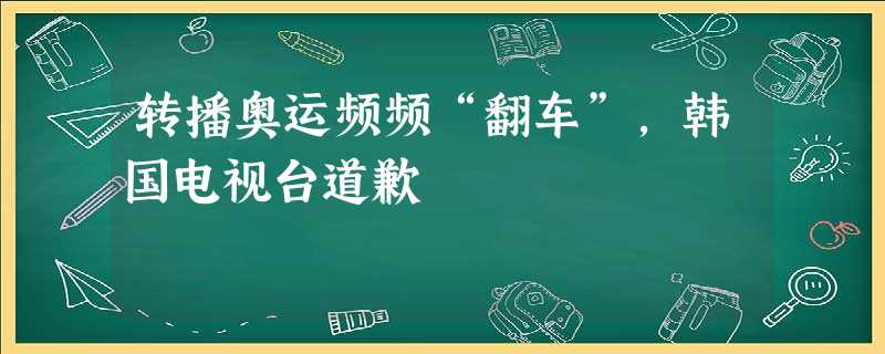 转播奥运频频“翻车”,韩国电视台道歉 转播奥运频频“翻车”,韩国电视台道歉