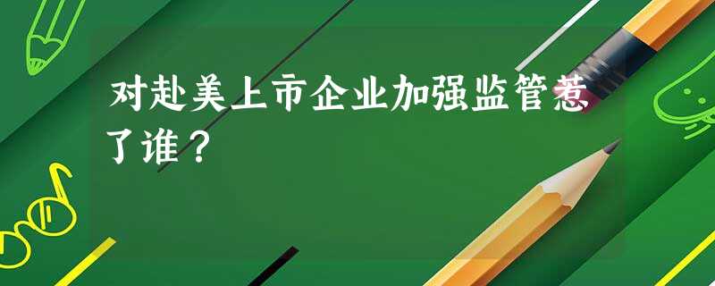 对赴美上市企业加强监管惹了谁? 对赴美上市企业加强监管惹了谁?