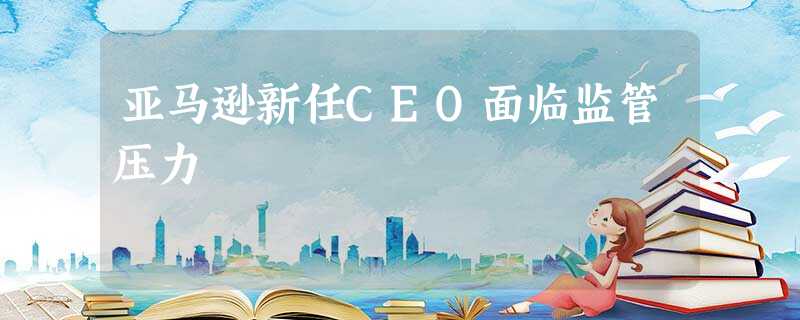 亚马逊新任CEO面临监管压力 亚马逊新任CEO面临监管压力