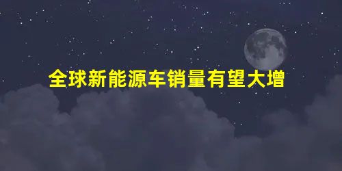 全球新能源车销量有望大增 全球新能源车销量有望大增