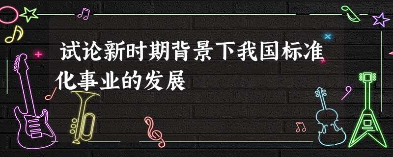 试论新时期背景下我国标准化事业的发展 试论新时期背景下我国标准化事业的发展