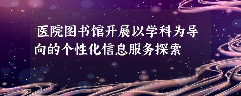 医院图书馆开展以学科为导向的个性化信息服务探索 医院图书馆开展以学科为导向的个性化信息服务探索