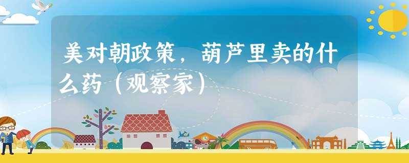 美对朝政策,葫芦里卖的什么药(观察家) 美对朝政策,葫芦里卖的什么药(观察家)