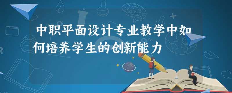 中职平面设计专业教学中如何培养学生的创新能力 中职平面设计专业教学中如何培养学生的创新能力
