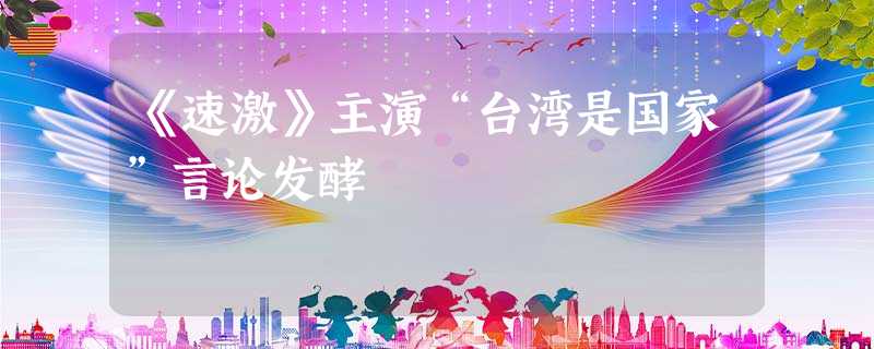 《速激》主演“台湾是国家”言论发酵 《速激》主演“台湾是国家”言论发酵