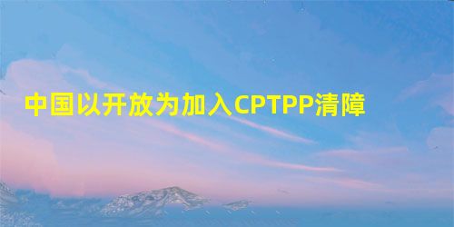 中国以开放为加入CPTPP清障 中国以开放为加入CPTPP清障