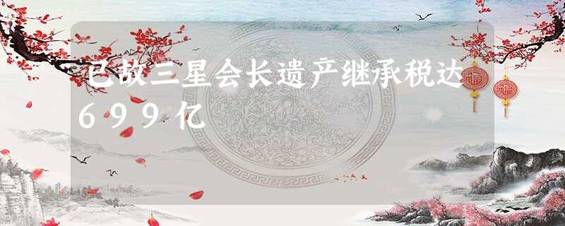 已故三星会长遗产继承税达699亿 已故三星会长遗产继承税达699亿