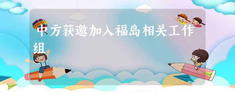 中方获邀加入福岛相关工作组 中方获邀加入福岛相关工作组