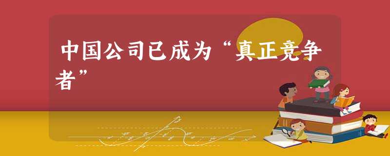 中国公司已成为“真正竞争者” 中国公司已成为“真正竞争者”