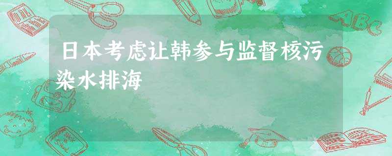 日本考虑让韩参与监督核污染水排海 日本考虑让韩参与监督核污染水排海
