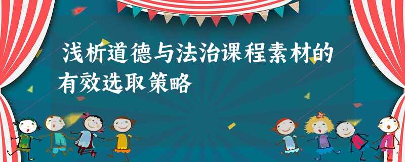 浅析道德与法治课程素材的有效选取策略 浅析道德与法治课程素材的有效选取策略