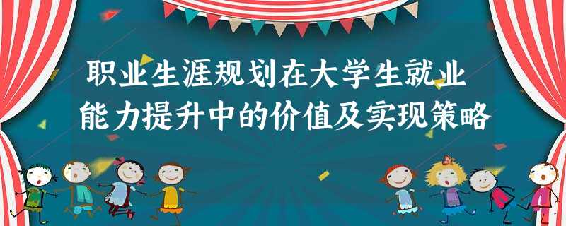 职业生涯规划在大学生就业能力提升中的价值及实现策略 职业生涯规划在大学生就业能力提升中的价值及实现策略