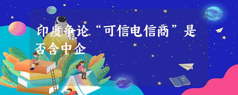 印度争论“可信电信商”是否含中企 印度争论“可信电信商”是否含中企