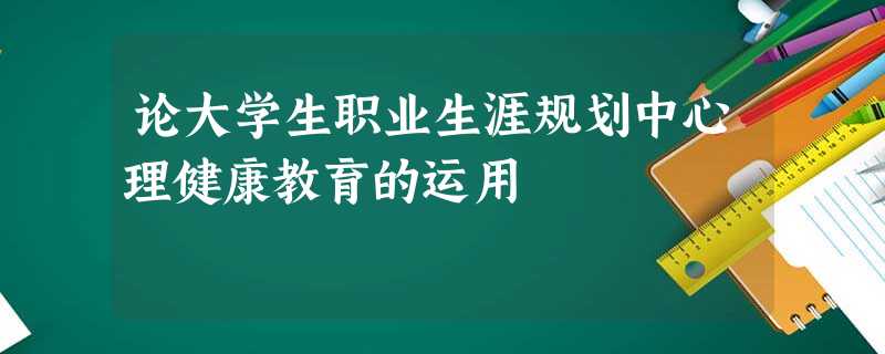 论大学生职业生涯规划中心理健康教育的运用 论大学生职业生涯规划中心理健康教育的运用