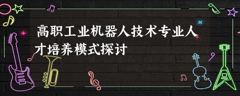 高职工业机器人技术专业人才培养模式探讨 高职工业机器人技术专业人才培养模式探讨