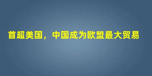 首超美国,中国成为欧盟最大贸易伙伴 首超美国,中国成为欧盟最大贸易伙伴