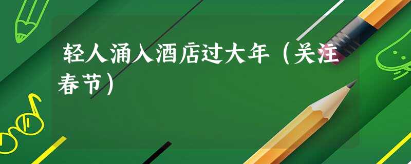 轻人涌入酒店过大年(关注春节) 轻人涌入酒店过大年(关注春节)