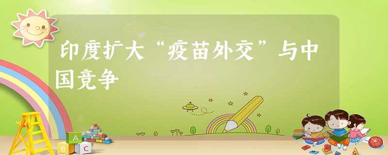 印度扩大“疫苗外交”与中国竞争 印度扩大“疫苗外交”与中国竞争