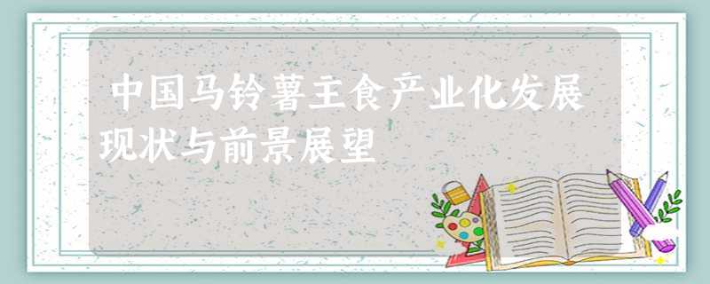 中国马铃薯主食产业化发展现状与前景展望 中国马铃薯主食产业化发展现状与前景展望