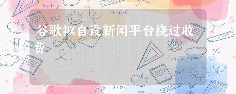 谷歌拟自设新闻平台绕过收费 谷歌拟自设新闻平台绕过收费
