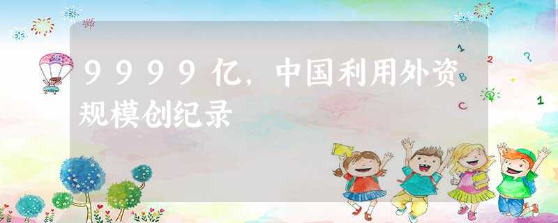 9999亿,中国利用外资规模创纪录 9999亿,中国利用外资规模创纪录