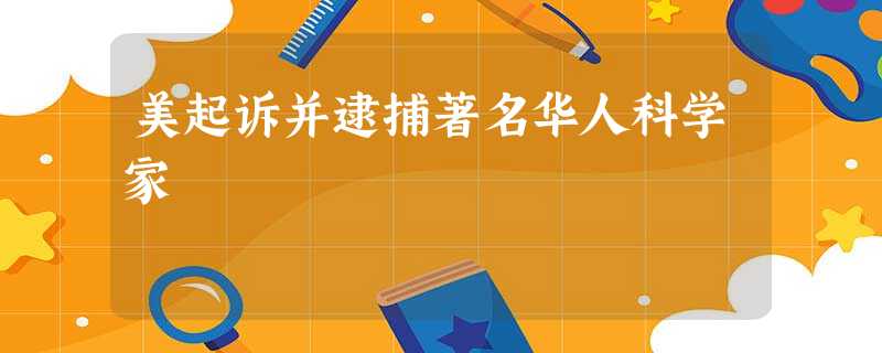 美起诉并逮捕著名华人科学家 美起诉并逮捕著名华人科学家