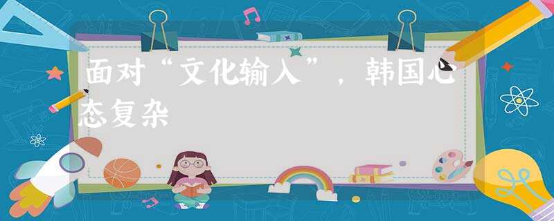 面对“文化输入”,韩国心态复杂 面对“文化输入”,韩国心态复杂