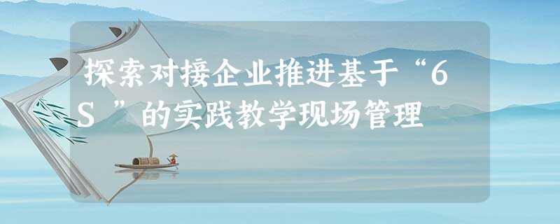探索对接企业推进基于“6S”的实践教学现场管理 探索对接企业推进基于“6S”的实践教学现场管理