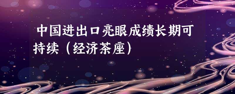 中国进出口亮眼成绩长期可持续(经济茶座) 中国进出口亮眼成绩长期可持续(经济茶座)