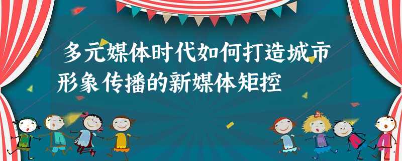 多元媒体时代如何打造城市形象传播的新媒体矩控 多元媒体时代如何打造城市形象传播的新媒体矩控