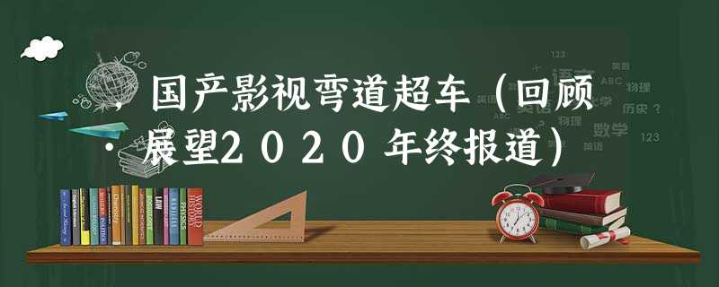 ,国产影视弯道超车(回顾·展望2020年终报道) ,国产影视弯道超车(回顾·展望2020年终报道)