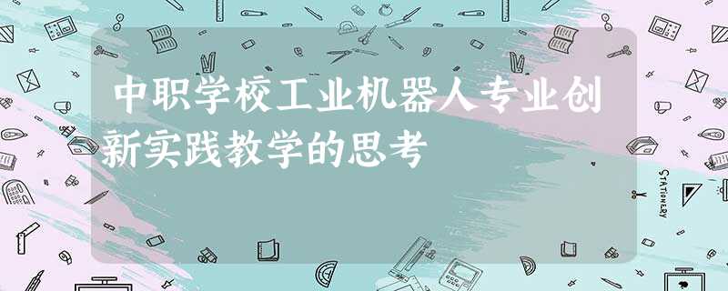 中职学校工业机器人专业创新实践教学的思考 中职学校工业机器人专业创新实践教学的思考