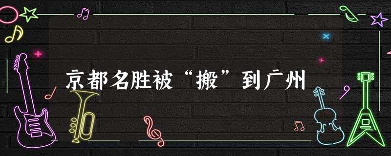京都名胜被“搬”到广州 京都名胜被“搬”到广州