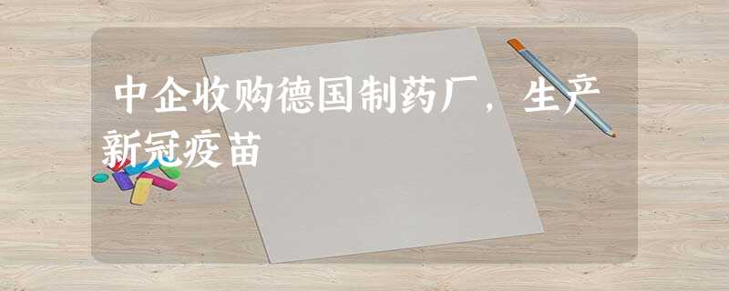 中企收购德国制药厂,生产新冠疫苗 中企收购德国制药厂,生产新冠疫苗