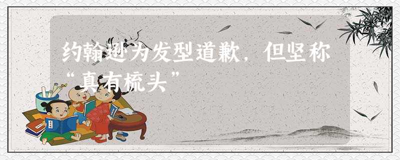 约翰逊为发型道歉,但坚称“真有梳头” 约翰逊为发型道歉,但坚称“真有梳头”