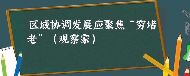 区域协调发展应聚焦“穷堵老”(观察家) 区域协调发展应聚焦“穷堵老”(观察家)