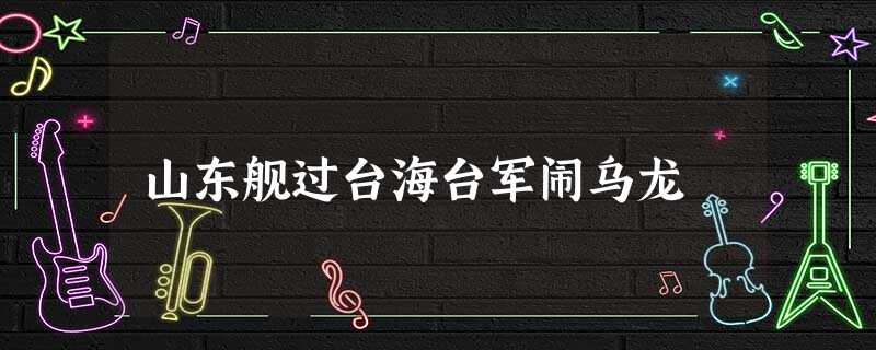 山东舰过台海台军闹乌龙 山东舰过台海台军闹乌龙