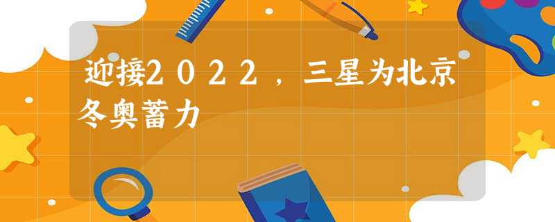 迎接2022,三星为北京冬奥蓄力 迎接2022,三星为北京冬奥蓄力