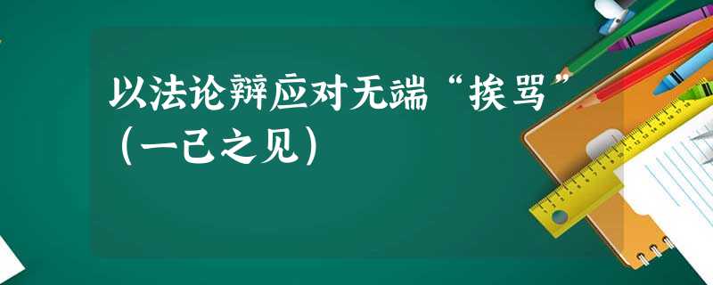 以法论辩应对无端“挨骂”(一己之见) 以法论辩应对无端“挨骂”(一己之见)