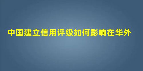 中国建立信用评级如何影响在华外企 中国建立信用评级如何影响在华外企