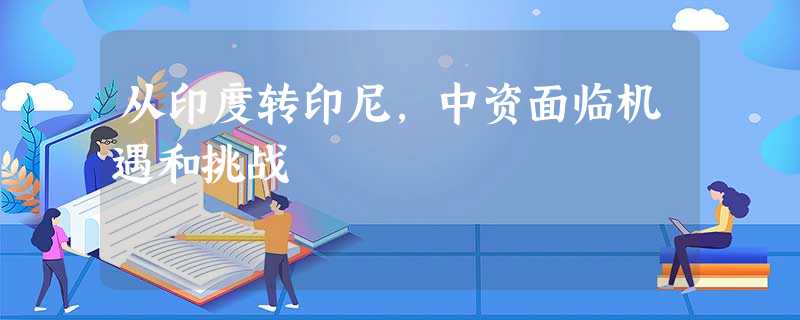 从印度转印尼,中资面临机遇和挑战 从印度转印尼,中资面临机遇和挑战