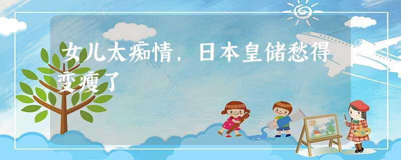 女儿太痴情,日本皇储愁得变瘦了 女儿太痴情,日本皇储愁得变瘦了