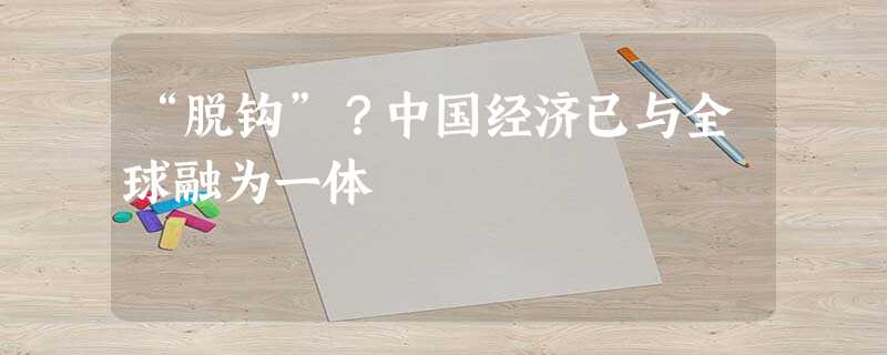 “脱钩”?中国经济已与全球融为一体 “脱钩”?中国经济已与全球融为一体