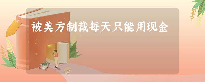 被美方制裁每天只能用现金 被美方制裁每天只能用现金
