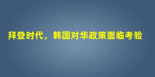 拜登时代,韩国对华政策面临考验 拜登时代,韩国对华政策面临考验