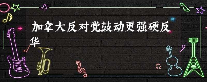加拿大反对党鼓动更强硬反华 加拿大反对党鼓动更强硬反华
