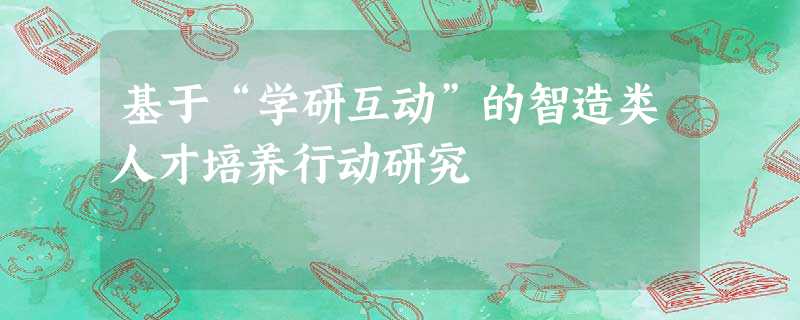 基于“学研互动”的智造类人才培养行动研究 基于“学研互动”的智造类人才培养行动研究