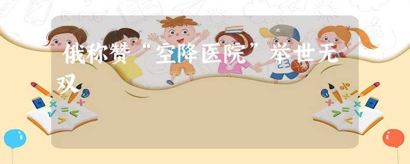 俄称赞“空降医院”举世无双 俄称赞“空降医院”举世无双