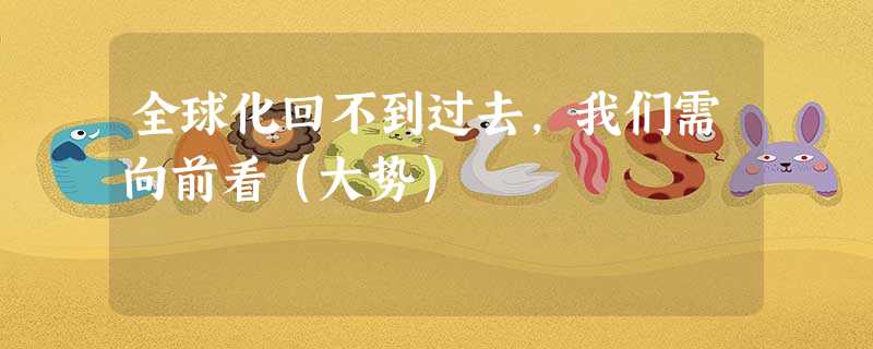 全球化回不到过去,我们需向前看(大势) 全球化回不到过去,我们需向前看(大势)